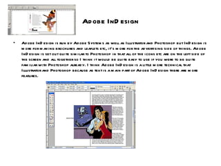 Adobe InDesign Adobe InDesign is run by Adobe Systems as well as Illustrator and Photoshop but InDesign is more for making brochures and leaflets etc, it’s more for the advertising side of things. Adobe InDesign is set out quite similar to Photoshop in that all of the icons etc are on the left side of the screen and all together so I think it would be quite easy to use if you were to be quite familiar with Photoshop already. I think Adobe InDesign is a little more technical that Illustrator and Photoshop because as text is a main part of Adobe InDesign there are more features. 