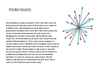 Vector Images . Vector graphics works as shapes. They are often used for things such as company logos as they need to be scaled to different sizes. Vector graphics use mathematical relationships between the points and paths that connect the image. A vector image remains smooth at any size. Programmes that are vector based are PostScript and TrueType. A vector graphics editor is used for editing and creating Vector graphics. The image can be changed by editing screen objects. Mathematical operators can be used to stretch, twist and colour component objects in the picture or the whole picture. Vector graphics are made up of many individual objects. Each of these objects can be defined by mathematical statements and has individual properties assigned to it such as colour, fill, and outline. Vector graphics are resolution independent because they can be output to the highest quality at any scale. 