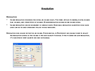 Resolution Resolution Image resolution describes the detail an image holds. The term applies to raster, digital images film images, and other types of images. Higher resolution means more image detail. Image resolution can be measured in various ways. Basically, resolution quantifies how close lines can be to each other and still be visibly resolved. Resolution has a huge impact on an image. For example, in Photoshop we usually have to adjust the resolution levels so the image is the best quality possible. If the picture has low resolution, it’s sometimes very clear to see and noticeable. 