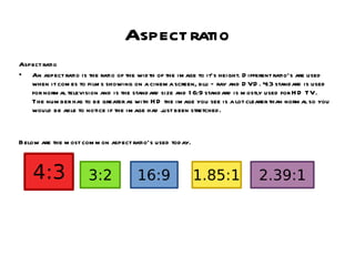 Aspect ratio Aspect ratio An aspect ratio is the ratio of the width of the image to it’s height. Different ratio’s are used when it comes to films showing on a cinema screen, blu – ray and DVD. 4:3 standard is used for normal television and is the standard size and 16:9 standard is mostly used for HD TV. The number has to be greater as with HD the image you see is a lot clearer than normal so you would be able to notice if the image had just been stretched. Below are the most common aspect ratio’s used today. 