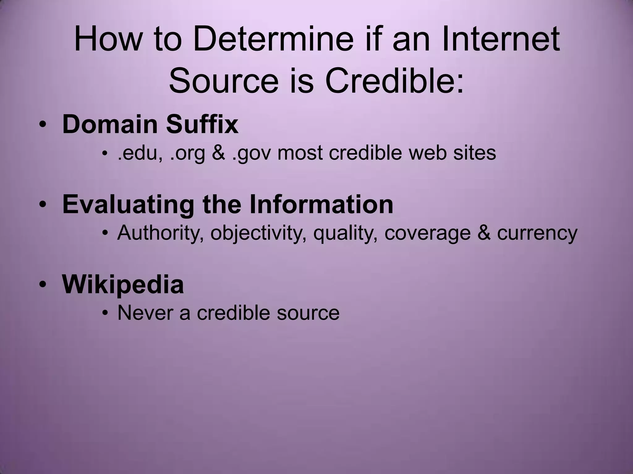 How to Determine if an Internet
       Source is Credible:
• Domain Suffix
    • .edu, .org & .gov most credible web sites

• Evaluating the Information
    • Authority, objectivity, quality, coverage & currency

• Wikipedia
    • Never a credible source
 