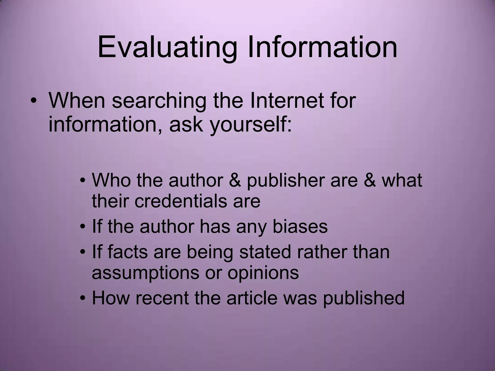 Evaluating Information
• When searching the Internet for
  information, ask yourself:

     • Who the author & publisher are & what
       their credentials are
     • If the author has any biases
     • If facts are being stated rather than
       assumptions or opinions
     • How recent the article was published
 