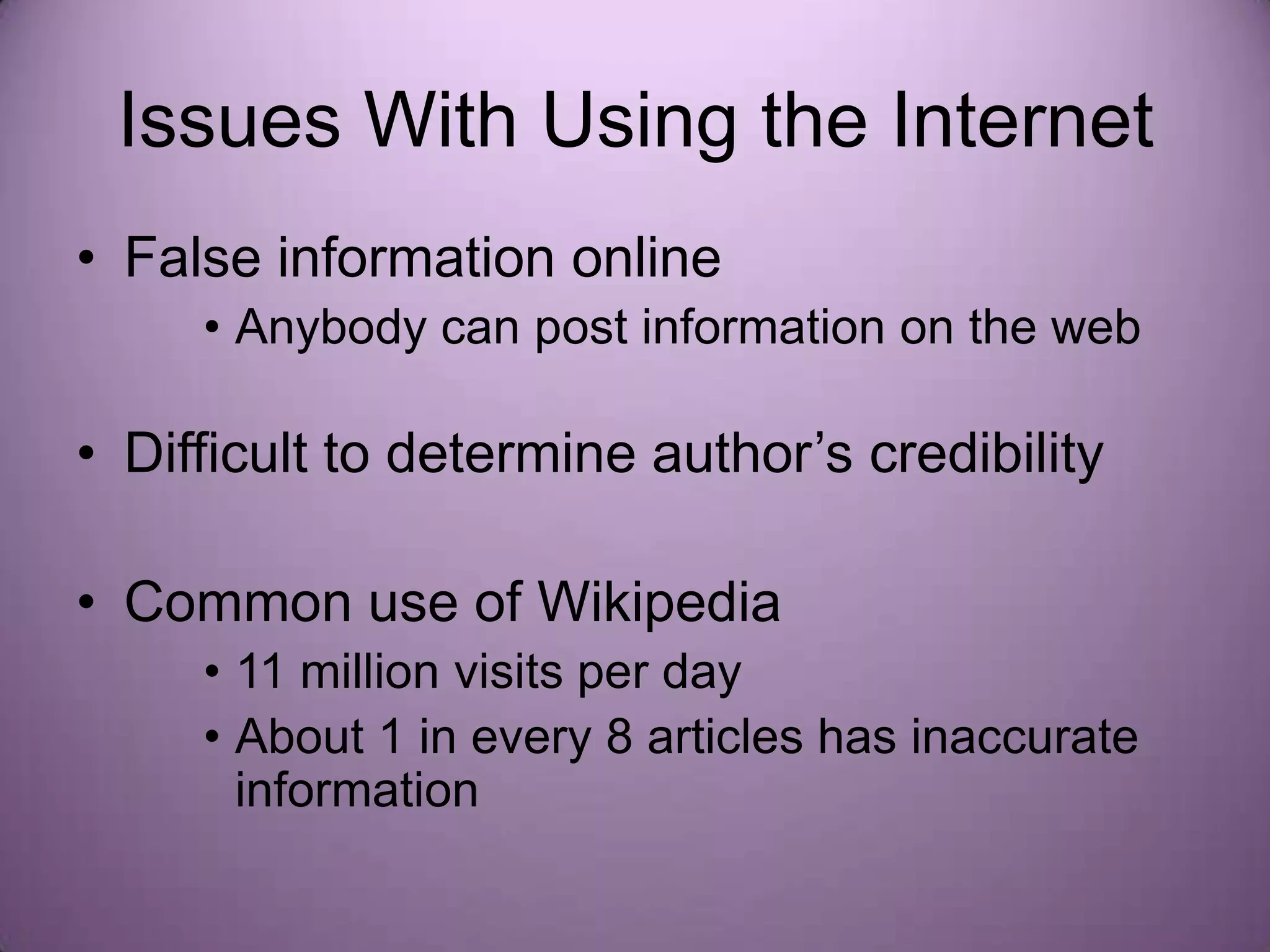 Issues With Using the Internet
• False information online
     • Anybody can post information on the web

• Difficult to determine author’s credibility

• Common use of Wikipedia
     • 11 million visits per day
     • About 1 in every 8 articles has inaccurate
       information
 