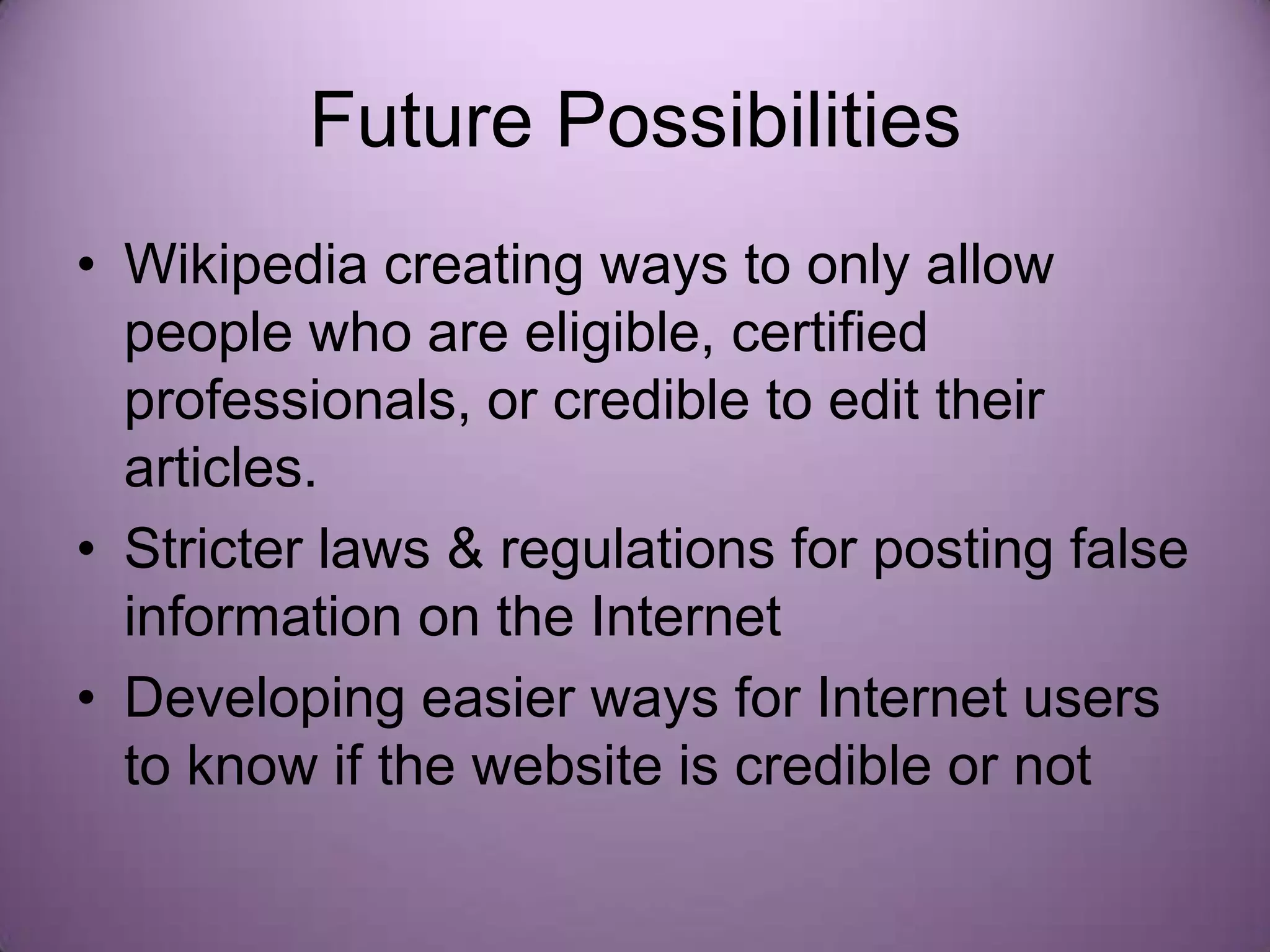 Future Possibilities
• Wikipedia creating ways to only allow
  people who are eligible, certified
  professionals, or credible to edit their
  articles.
• Stricter laws & regulations for posting false
  information on the Internet
• Developing easier ways for Internet users
  to know if the website is credible or not
 