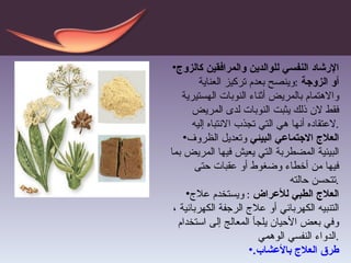 الإرشاد  النفسي للوالدين والمرافقين كالزوج أو الزوجة  : وينصح بعدم تركيز العناية والاهتمام بالمريض أثناء النوبات الهستيرية فقط لان ذلك يثبت النوبات لدى المريض لاعتقاده أنها هي التي تجذب الانتباه إليه . العلاج الاجتماعي البيئي  وتعديل الظروف البيئية المضطربة التي يعيش فيها المريض بما فيها من أخطاء وضغوط أو عقبات حتى تتحسن حالته . العلاج الطبي للأعراض  :   ويستخدم علاج التنبيه الكهربائي أو علاج الرجفة الكهربائية ، وفي بعض الأحيان يلجأ المعالج إلى استخدام الدواء النفسي الوهمي . طرق العلاج بالأعشاب. 