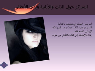 التمركز حول الذات والأنانية ولفت الأنظار المريض الهستيري يتصف بالأنانية الشديدة وحب الذات حيث يحب أن يتملك كل شي لنفسه فقط هذا بالإضافة إلى لفته للأنظار من حوله . 