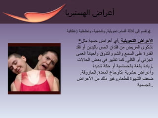 أعراض الهستيريا وتقسم  إلى ثلاثة  أقسام :  تحويلية ,  وتشنجية، وتخلخلية  (  تفككية  ) : * الأعراض التحويلية  : أي  أعراض حسية مثل  : شكوى المريض من فقدان الحس باليدين أو فقد القدرة على السمع والشم والتذوق وأحياناً العمى الجزئي أو الكلي .  كما تظهر في بعض الحالات زيادة بالغة بالحساسية أو حكة شديدة . و أعراض حشوية  : كأوجاع المعدة ,  الحازوقة ,  ضعف الشهوة للطعام . وغير ذلك من الأعراض الجسمية  .. 