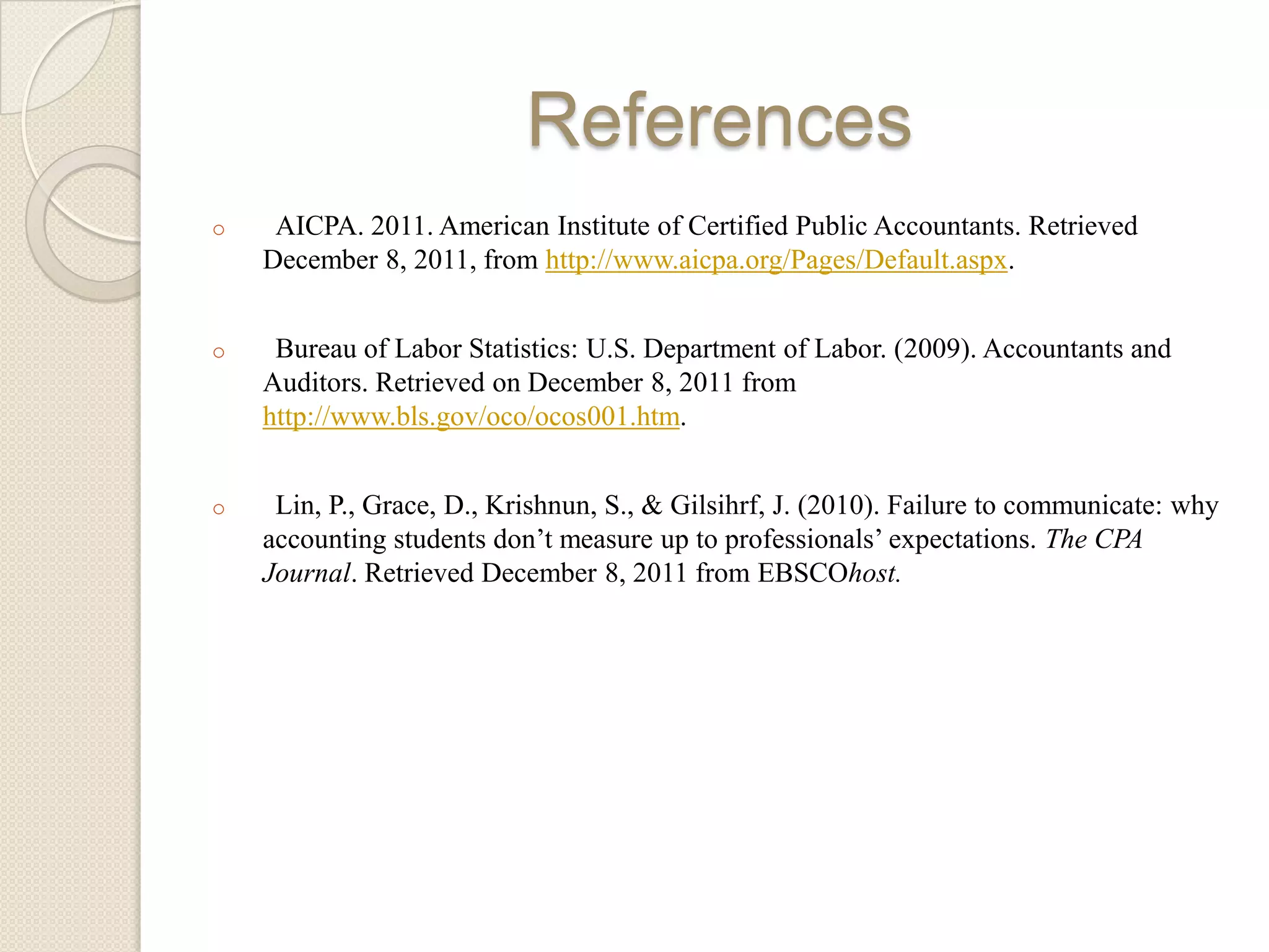 References
o    AICPA. 2011. American Institute of Certified Public Accountants. Retrieved
    December 8, 2011, from http://www.aicpa.org/Pages/Default.aspx.


o    Bureau of Labor Statistics: U.S. Department of Labor. (2009). Accountants and
    Auditors. Retrieved on December 8, 2011 from
    http://www.bls.gov/oco/ocos001.htm.


o    Lin, P., Grace, D., Krishnun, S., & Gilsihrf, J. (2010). Failure to communicate: why
    accounting students don’t measure up to professionals’ expectations. The CPA
    Journal. Retrieved December 8, 2011 from EBSCOhost.
 
