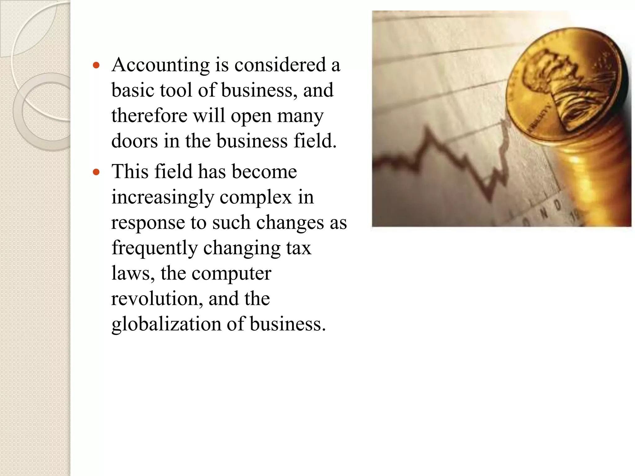  Accounting is considered a
  basic tool of business, and
  therefore will open many
  doors in the business field.
 This field has become
  increasingly complex in
  response to such changes as
  frequently changing tax
  laws, the computer
  revolution, and the
  globalization of business.
 