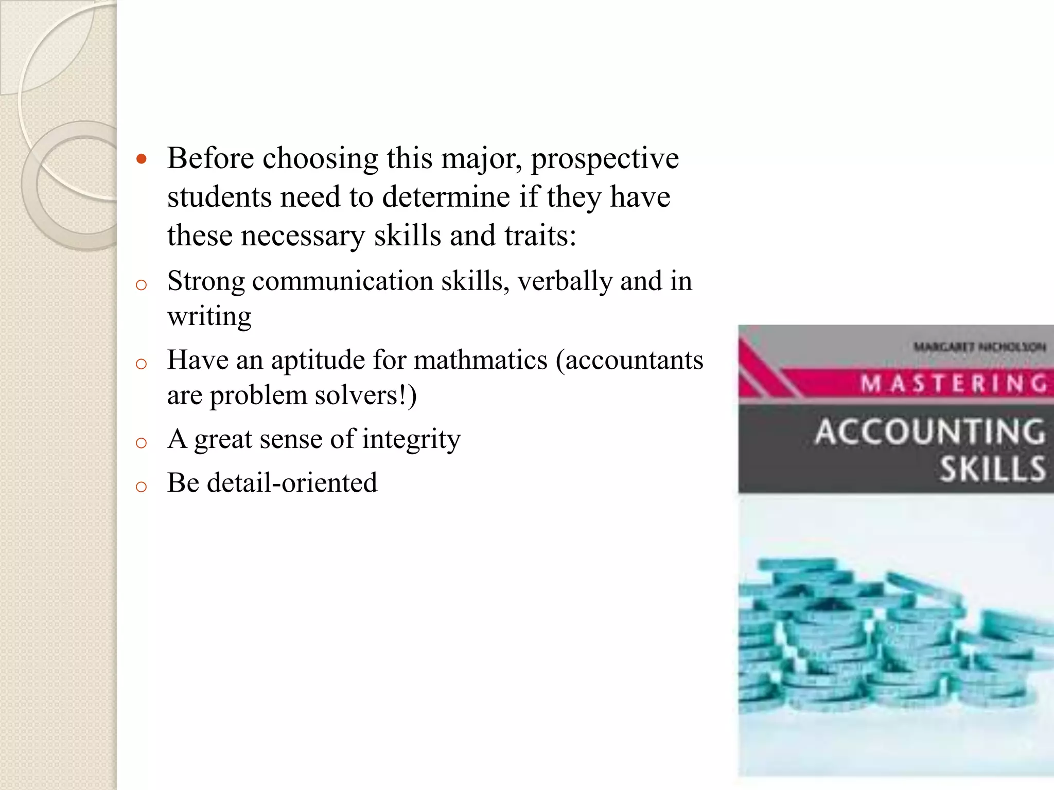    Before choosing this major, prospective
    students need to determine if they have
    these necessary skills and traits:
o   Strong communication skills, verbally and in
    writing
o   Have an aptitude for mathmatics (accountants
    are problem solvers!)
o   A great sense of integrity
o   Be detail-oriented
 
