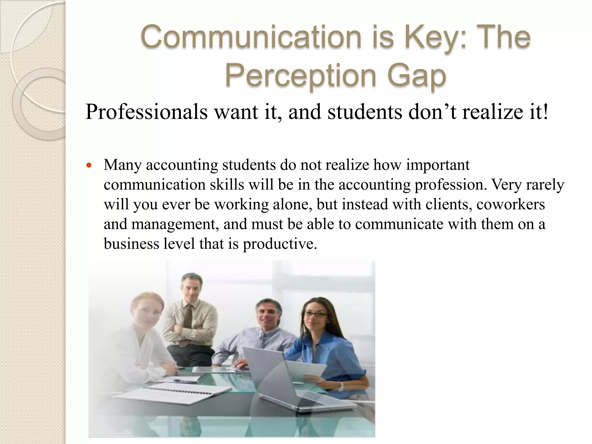 Communication is Key: The
             Perception Gap
Professionals want it, and students don’t realize it!

   Many accounting students do not realize how important
    communication skills will be in the accounting profession. Very rarely
    will you ever be working alone, but instead with clients, coworkers
    and management, and must be able to communicate with them on a
    business level that is productive.
 