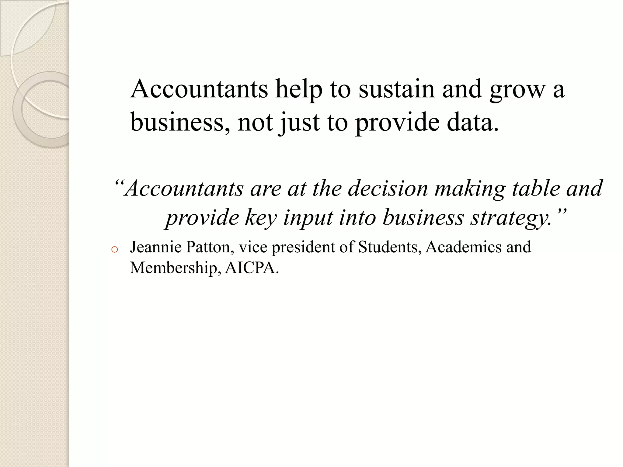 Accountants help to sustain and grow a
    business, not just to provide data.

“Accountants are at the decision making table and
    provide key input into business strategy.”
o   Jeannie Patton, vice president of Students, Academics and
    Membership, AICPA.
 