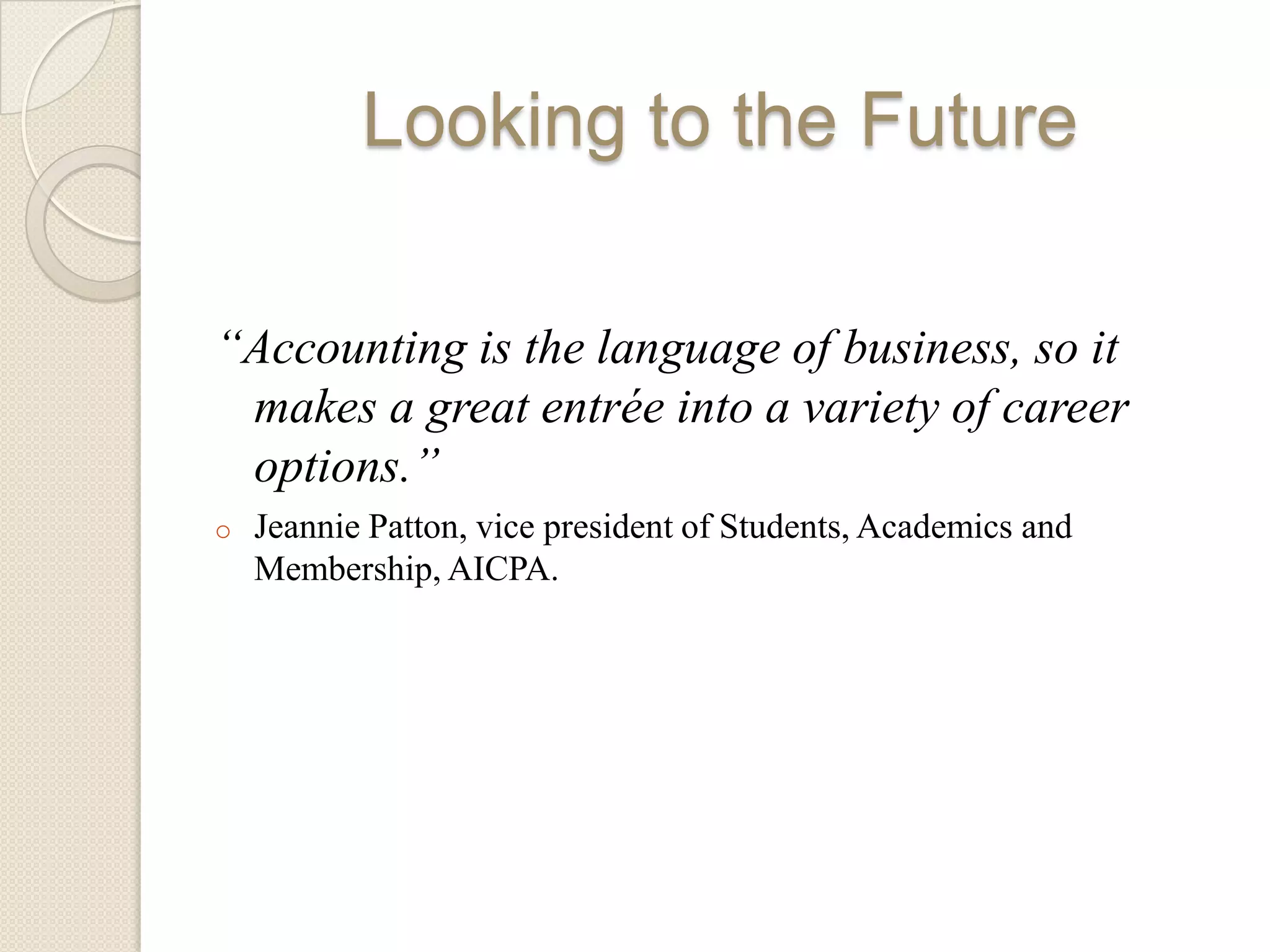 Looking to the Future

“Accounting is the language of business, so it
 makes a great entrée into a variety of career
 options.”
o   Jeannie Patton, vice president of Students, Academics and
    Membership, AICPA.
 
