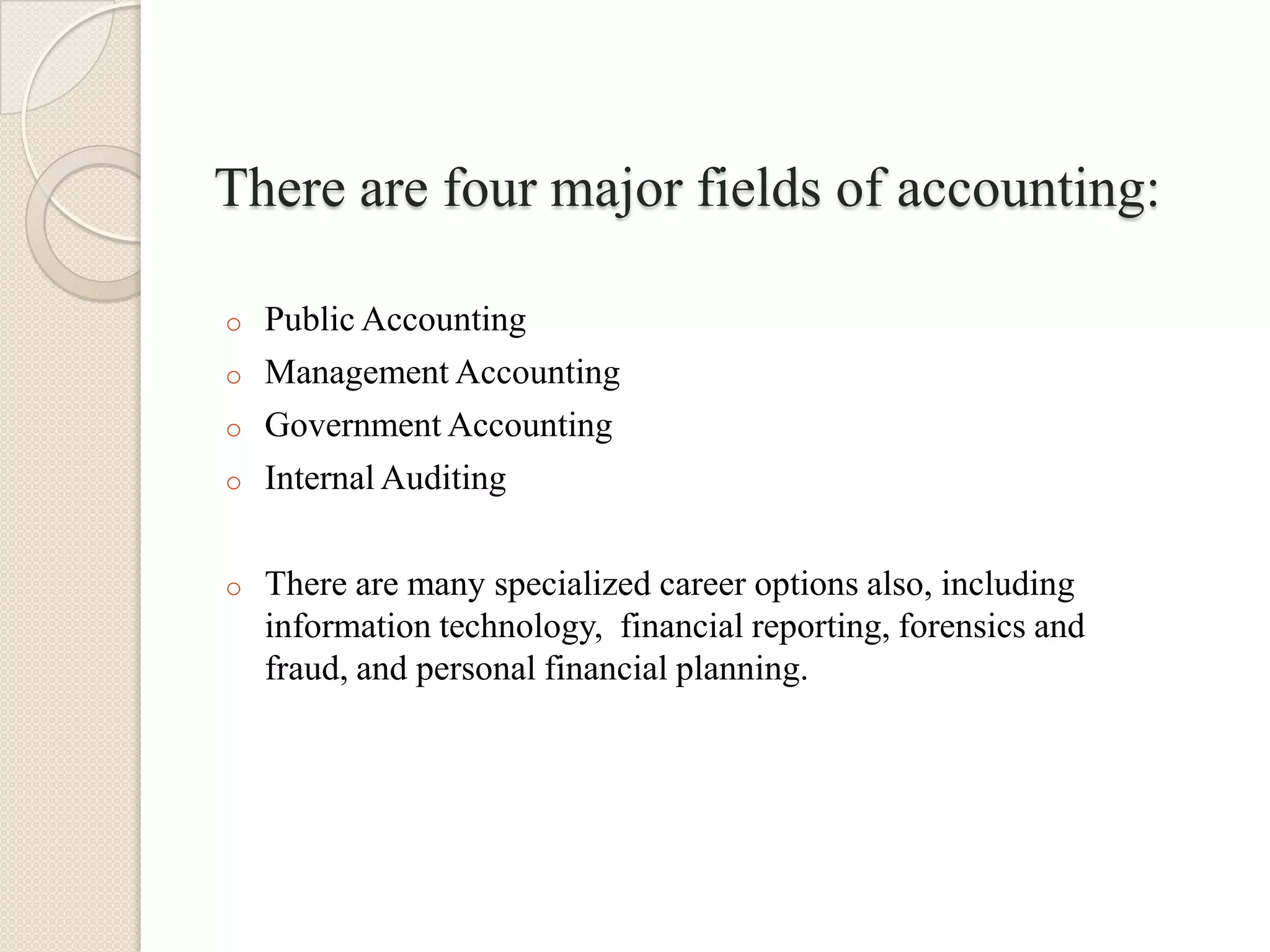 There are four major fields of accounting:

o   Public Accounting
o   Management Accounting
o   Government Accounting
o   Internal Auditing

o   There are many specialized career options also, including
    information technology, financial reporting, forensics and
    fraud, and personal financial planning.
 