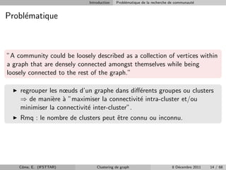 Introduction   Probl´matique de la recherche de communaut´
                                                e                                    e


Probl´matique
     e



”A community could be loosely described as a collection of vertices within
a graph that are densely connected amongst themselves while being
loosely connected to the rest of the graph.”

    regrouper les nœuds d’un graphe dans diﬀ´rents groupes ou clusters
                                              e
    ⇒ de mani`re ` ”maximiser la connectivit´ intra-cluster et/ou
               e a                            e
    minimiser la connectivit´ inter-cluster”.
                            e
    Rmq : le nombre de clusters peut ˆtre connu ou inconnu.
                                     e




    Cˆme, E. (IFSTTAR)
     o                          Clustering de graph                      8 D´cembre 2011
                                                                            e              14 / 68
 