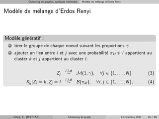 Clustering de graphes, quelques m´thodes
                                                 e         Mod`le de m´lange d’Erdos Renyi
                                                              e       e


Mod`le de m´lange d’Erdos Renyi
   e       e



Mod`le g´n´ratif :
   e e e
  1   tirer le groupe de chaque noeud suivant les proportions γ
  2   ajouter un lien entre i et j avec une probabilit´ πkl si i appartient au
                                                      e
      cluster k et j appartient au cluster l.

                                              i.i.d
                                      Zj       ∼       M(1, γ),          ∀j ∈ {1, . . . , N}               (3)
                                              i.i.d
              Xij |Zi = k, Zj = l              ∼       B(πkl ),       ∀i, j ∈ {1, . . . , N},              (4)




      Cˆme, E. (IFSTTAR)
       o                                        Clustering de graph                      8 D´cembre 2011
                                                                                            e              16 / 68
 