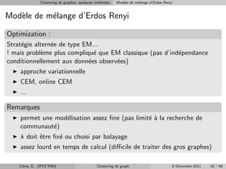 Clustering de graphes, quelques m´thodes
                                               e         Mod`le de m´lange d’Erdos Renyi
                                                            e       e


Mod`le de m´lange d’Erdos Renyi
   e       e
Optimization :
Strat´gie altern´e de type EM...
     e          e
! mais probl`me plus compliqu´ que EM classique (pas d’ind´pendance
             e                e                           e
conditionnellement aux donn´es observ´es)
                            e        e
    approche variationnelle
    CEM, online CEM
    ...

Remarques
    permet une mod´lisation assez ﬁne (pas limit´ ` la recherche de
                  e                             ea
    communaut´)e
    k doit ˆtre ﬁx´ ou choisi par balayage
           e      e
    assez lourd en temps de calcul (diﬃcile de traiter des gros graphes)

    Cˆme, E. (IFSTTAR)
     o                                        Clustering de graph                      8 D´cembre 2011
                                                                                          e              18 / 68
 