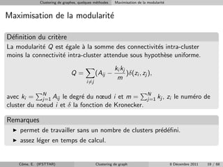 Clustering de graphes, quelques m´thodes
                                               e          Maximisation de la modularit´
                                                                                      e


Maximisation de la modularit´
                            e

D´ﬁnition du crit`re
 e               e
La modularit´ Q est ´gale ` la somme des connectivit´s intra-cluster
            e        e      a                         e
moins la connectivit´ intra-cluster attendue sous hypoth`se uniforme.
                    e                                   e
                                                          ki kj
                                Q=             (Aij −           )δ(zi , zj ),
                                                           m
                                         i=j


avec ki = N Aij le degr´ du nœud i et m =
             j=1            e                                               N
                                                                            j=1 kj ,      zi le num´ro de
                                                                                                   e
cluster du noeud i et δ la fonction de Kronecker.

Remarques
    permet de travailler sans un nombre de clusters pr´d´ﬁni.
                                                      e e
    assez l´ger en temps de calcul.
           e


    Cˆme, E. (IFSTTAR)
     o                                         Clustering de graph                         8 D´cembre 2011
                                                                                              e              19 / 68
 