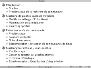 Outline

1   Introduction
       Graphes
       Probl´matique de la recherche de communaut´
            e                                    e
2   Clustering de graphes, quelques m´thodes
                                     e
      Mod`le de m´lange d’Erdos Renyi
           e       e
      Maximisation de la modularit´e
      Clustering spectral
3   Extraction locale de communaut´ e
      Probl´matique
            e
      Solutions existantes
      Noise cluster model
      Exp´rimentation : extraction de communaut´s de blogs
          e                                    e
4   Clustering hi´rarchique / multi-´chelles
                 e                  e
      Probl´matique
            e
      Clustering spectral sur graphes orient´s
                                             e
      Extension hi´rarchique
                   e
      Exp´rimentation : Identiﬁcation d’aires urbaines
          e
     Cˆme, E. (IFSTTAR)
      o                         Clustering de graph      8 D´cembre 2011
                                                            e              2 / 68
 