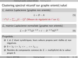 Clustering de graphes, quelques m´thodes
                                                 e         Clustering spectral


Clustering spectral r´cursif sur graphe orient´/valu´
                     e                        e     e
L, matrice Laplacienne (graphes non orient´s) :
                                          e
                                                L=D −A                                             (5)
! f t Lf =       i∼j (fi   − fj )2 (Mesure de r´gularit´ de f sur L)
                                               e       e

L, matrice Laplacienne normalis´e (graphes non orient´s) :
                               e                     e
                           L = D −1/2 LD −1/2 = I − D −1/2 AD 1/2                                  (6)

Propri´t´s :
      ee
  1   L et L ´tant sym´triques, leurs valeurs propres sont r´elles et non
             e        e                                     e
      n´gatives.
       e
  2   0 = λ0 <= λ1 <= ... <= λn−1 .
  3   Nombre de composante connexe de G = multiplicit´ de la valeur
                                                     e
      propre 0.
      Cˆme, E. (IFSTTAR)
       o                                        Clustering de graph              8 D´cembre 2011
                                                                                    e              21 / 68
 