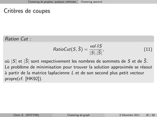 Clustering de graphes, quelques m´thodes
                                               e         Clustering spectral


Crit`res de coupes
    e



Ration Cut :
                                              ¯                 vol δS
                                  RatioCut(S, S) =                   ¯ ,                         (11)
                                                                |S|.|S|
           ¯
o` |S| et |S| sont respectivement les nombres de sommets de S et de S.
  u                                                                     ¯
Le probl`me de minimisation pour trouver la solution approxim´e se r´sout
         e                                                      e      e
` partir de la matrice laplacienne L et de son second plus petit vecteur
a
propre(cf. [HK92]).




    Cˆme, E. (IFSTTAR)
     o                                        Clustering de graph              8 D´cembre 2011
                                                                                  e               26 / 68
 