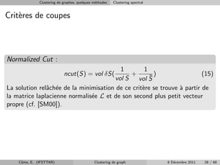 Clustering de graphes, quelques m´thodes
                                               e         Clustering spectral


Crit`res de coupes
    e



Normalized Cut :
                                         1         1
                            ncut(S) = vol δS(+       ¯)                  (15)
                                       vol S    vol S
La solution relˆch´e de la minimisation de ce crit`re se trouve ` partir de
               a e                                e             a
la matrice laplacienne normalis´e L et de son second plus petit vecteur
                               e
propre (cf. [SM00]).




    Cˆme, E. (IFSTTAR)
     o                                        Clustering de graph              8 D´cembre 2011
                                                                                  e              28 / 68
 