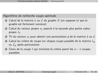 Clustering de graphes, quelques m´thodes
                                                e         Clustering spectral




Algorithme de recherche coupe optimale
 1   Calcul de la matrice L ou L du graphe G (on suppose ici que le
     graphe est fortement connexe)
 2   Calcul du vecteur propre v1 associ´ ` la seconde plus petite valeur
                                       ea
     propre λ1
 3   Tri du vecteur v1 pour obtenir une permutation p de la matrice L ou L
 4   Calcul du crit`re de coupe sur chaque coupe possible de la matrice Lp
                   e
     ou Lp apr`s permutation
               e
 5   Choix de la coupe I qui minimise le crit`re parmi les n − 1 coupes
                                             e
     possibles




     Cˆme, E. (IFSTTAR)
      o                                        Clustering de graph              8 D´cembre 2011
                                                                                   e              29 / 68
 
