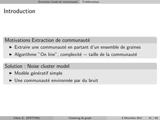 Extraction locale de communaut´
                                                   e   Probl´matique
                                                            e


Introduction



Motivations Extraction de communaut´
                                   e
    Extraire une communaut´ en partant d’un ensemble de graines
                          e
    Algorithme ”On line”, complexit´ ∼ taille de la communaut´
                                   e                         e

Solution : Noise cluster model
    Mod`le g´n´ratif simple
       e    e e
    Une communaut´ environn´e par du bruit
                 e         e




    Cˆme, E. (IFSTTAR)
     o                                      Clustering de graph        8 D´cembre 2011
                                                                          e              31 / 68
 
