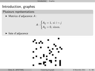 Introduction   Graphes


Introduction, graphes
Plusieurs repr´sentations
              e
    Matrice d’adjacence A :

                                     Aij = 1, si i ∼ j
                            A:
                                     Aij = 0, sinon.

    liste d’adjacence




    Cˆme, E. (IFSTTAR)
     o                            Clustering de graph    8 D´cembre 2011
                                                            e              4 / 68
 
