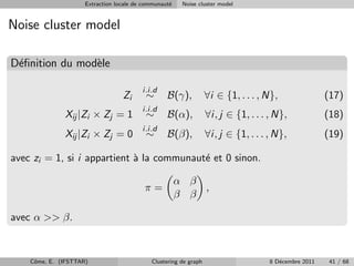 Extraction locale de communaut´
                                                   e    Noise cluster model


Noise cluster model

D´ﬁnition du mod`le
 e              e

                                         i.i.d
                                  Zi      ∼       B(γ),           ∀i ∈ {1, . . . , N},                (17)
                                         i.i.d
              Xij |Zi × Zj = 1            ∼       B(α),           ∀i, j ∈ {1, . . . , N},             (18)
                                         i.i.d
              Xij |Zi × Zj = 0            ∼       B(β),           ∀i, j ∈ {1, . . . , N},             (19)

avec zi = 1, si i appartient ` la communaut´ et 0 sinon.
                             a             e

                                                       α β
                                          π=               ,
                                                       β β

avec α >> β.



    Cˆme, E. (IFSTTAR)
     o                                      Clustering de graph                     8 D´cembre 2011
                                                                                       e               41 / 68
 