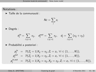 Extraction locale de communaut´
                                                   e     Noise cluster model




Notations :
    Taille de la communaut´ :
                          e

                                                Nc =               zi
                                                             i

    Degr´s :
        e

              djin =               xij ,   djout =               xji ,   dj =         (xij + xji )
                         i:zi =1                       i:zi =1                  i:zi =1

    Probabilit´ a posteriori :
              e

           pjin = P(Zj = 1|Xij = xij , Zi = zi , ∀i ∈ {1, . . . , N}),
         pjout    = P(Zj = 1|Xji = xji , Zi = zi , ∀i ∈ {1, . . . , N}),
      pjin,out    = P(Zj = 1|Xij = xij , Xji = xji , Zi = zi , ∀i ∈ {1, . . . , N}),


    Cˆme, E. (IFSTTAR)
     o                                       Clustering de graph                          8 D´cembre 2011
                                                                                             e              42 / 68
 