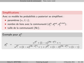 Extraction locale de communaut´
                                                    e   Noise cluster model




Simpliﬁcations :
Avec ce mod`le les probabilit´s a posteriori se simpliﬁent :
           e                 e
    param`tres (α, β, γ) ;
         e
    nombre de liens avec la communaut´ (djin , djout , djin,out ) ;
                                     e
    taille de la communaut´ (Nc) ;
                          e

Exemple pour pjin

                                             in                          in
                                         αdj × (1 − α)(Nc−dj ) × γ
 pjin =          in                          in                    in            in
             αdj × (1 − α)(Nc−dj ) × γ + β dj × (1 − β)(Nc−dj ) × (1 − γ)




    Cˆme, E. (IFSTTAR)
     o                                       Clustering de graph              8 D´cembre 2011
                                                                                 e              43 / 68
 