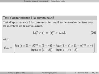 Extraction locale de communaut´
                                                      e   Noise cluster model




Test d’appartenance ` la communaut´
                    a             e
Test d’appartenance ` la communaut´ : seuil sur le nombre de liens avec
                    a             e
les membres de la communaut´.
                            e

                                   {pjin > s} ⇔ {djin > dmin },                                   (20)

with

              log s × (1 − β)Nc × (1 − γ) − log (1 − s) × (1 − α)Nc × γ
dmin =
                          log (α × (1 − β)) − log ((1 − α) × β)




       Cˆme, E. (IFSTTAR)
        o                                      Clustering de graph              8 D´cembre 2011
                                                                                   e               44 / 68
 