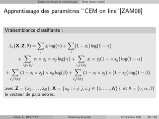 Extraction locale de communaut´
                                                         e    Noise cluster model


Apprentissage des param`tres ”CEM on line”[ZAM08]
                       e

Vraisemblance classiﬁante :

  Lc (X, Z, θ) =                zi log(γ) +              (1 − zi ) log(1 − γ)
                            i                       i

         +               zi × zj × xij log(α) +                     zi × zj (1 − ×xij ) log(1 − α)
               i,j:i=j                                    i,j:i=j

+             (1 − zi × zj ) × xij log(β) +                       (1 − zi × zj ) × (1 − xij ) log(1 − β)
    i,j:i=j                                             i,j:i=j

avec Z = {z1 , . . . , zN }, X = {xij : i = j, i, j ∈ {1, . . . , N}}, et θ = (γ, α, β)
le vecteur de param`tres.
                        e



      Cˆme, E. (IFSTTAR)
       o                                          Clustering de graph                  8 D´cembre 2011
                                                                                          e              46 / 68
 