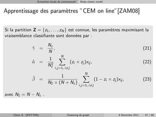 Extraction locale de communaut´
                                                   e    Noise cluster model


Apprentissage des param`tres ”CEM on line”[ZAM08]
                       e


Si la partition Z = {z1 , . . . , zN } est connue, les param`tres maximisant la
                                                            e
vraisemblance classiﬁante sont donn´es par :
                                           e
                             Nc
                 γ =
                 ˆ              ,                                                                    (21)
                             N
                                       N
                              1
                 α =
                 ˆ             2
                                                (zi × zj )xij ,                                      (22)
                             Nc
                                   i,j=1, i=j
                                                           N
                 ˆ                 1
                 β =                                                (1 − zi × zj )xij ,              (23)
                             Nc × (N + Nc )
                              ¯
                                                       i,j=1, i=j

avec Nc = N − Nc .
      ¯




    Cˆme, E. (IFSTTAR)
     o                                      Clustering de graph                    8 D´cembre 2011
                                                                                      e               47 / 68
 