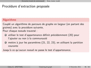 Extraction locale de communaut´
                                                     e   Noise cluster model


Proc´dure d’extraction propos´e
    e                        e


Algorithme
Coupl´ un algorithme de parcours de graphe en largeur (en partant des
      e
graines) avec la proc´dure suivante,
                     e
Pour chaque noeuds travers´ :
                            e
  1   utiliser le test d’appartenance d´ﬁnit pr´c´demment (20) pour
                                       e       e e
      l’ajouter ou non ` la communaut´
                         a               e
  2   mettre ` jour les param`tres (21, 22, 23), en utilisant la partition
             a               e
      courante
Jusqu’` ce qu’aucun noeud ne passe le test d’appartenance.
      a




      Cˆme, E. (IFSTTAR)
       o                                      Clustering de graph              8 D´cembre 2011
                                                                                  e              48 / 68
 