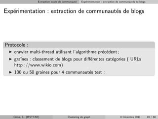 Extraction locale de communaut´
                                                   e   Exp´rimentation : extraction de communaut´s de blogs
                                                          e                                     e


Exp´rimentation : extraction de communaut´s de blogs
   e                                     e




Protocole :
    crawler multi-thread utilisant l’algorithme pr´c´dent ;
                                                  e e
    graˆ
       ınes : classement de blogs pour diﬀ´rentes cat´gories ( URLs
                                          e          e
    http ://www.wikio.com)
    100 ou 50 graines pour 4 communaut´s test :
                                      e




    Cˆme, E. (IFSTTAR)
     o                                      Clustering de graph                       8 D´cembre 2011
                                                                                         e                    49 / 68
 