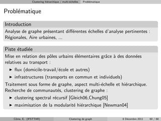 Clustering hi´rarchique / multi-´chelles
                             e                  e          Probl´matique
                                                                e


Probl´matique
     e

Introduction
Analyse de graphe pr´sentant diﬀ´rentes ´chelles d’analyse pertinentes :
                     e          e       e
R´gionales, Aire urbaines, ...
 e

Piste ´tudi´e
      e    e
Mise en relation des pˆles urbains ´l´mentaires grˆce ` des donn´es
                       o           ee             a a           e
relatives au transport :
    ﬂux (domicile-travail/´cole et autres)
                          e
    infrastructures (transports en commun et individuels)
Traitement sous forme de graphe, aspect multi-´chelle et hi´rarchique.
                                              e            e
Recherche de communaut´s, clustering de graphe :
                        e
    clustering spectral r´cursif [Gleich06,Chung05]
                         e
    maximisation de la modularit´ hi´rarchique [Newman04]
                                e e

    Cˆme, E. (IFSTTAR)
     o                                          Clustering de graph        8 D´cembre 2011
                                                                              e              60 / 68
 