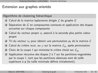 Clustering hi´rarchique / multi-´chelles
                               e                  e          Extension hi´rarchique
                                                                         e


Extension aux graphes orient´s
                            e

Algorithme de clustering hi´rarchique
                           e
  1   Calcul de la matrice laplacienne dirig´e L du graphe G
                                            e
  2   S´paration de G en composantes connexes et application des ´tapes
       e                                                         e
      suivantes sur chaque composante
  3   Calcul du vecteur propre v1 associ´ ` la seconde plus petite valeur
                                        ea
      propre
  4   Tri du vecteur v1 pour obtenir une permutation p1 de la matrice L
  5   Calcul du crit`re ncut, ou ϕ sur la matrice Lp1 apr`s permutation
                    e                                    e
  6   Choix de la coupe I qui minimise le crit`re choisi sur Lp1
                                              e
  7   Application r´cursive des ´tapes 2 ` 7 sur les partitions engendr´es
                   e             e         a                           e
      par la coupe I , tant que les partitions obtenues sont de taille
      sup´rieure ` p (la taille minimale d´ﬁnie initialement).
         e       a                          e


      Cˆme, E. (IFSTTAR)
       o                                          Clustering de graph                 8 D´cembre 2011
                                                                                         e              62 / 68
 