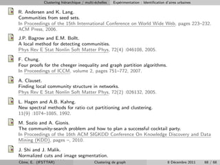 Clustering hi´rarchique / multi-´chelles
                         e                  e          Exp´rimentation : Identiﬁcation d’aires urbaines
                                                          e

R. Andersen and K. Lang.
Communities from seed sets.
In Proceedings of the 15th International Conference on World Wide Web, pages 223–232.
ACM Press, 2006.
J.P. Bagrow and E.M. Bollt.
A local method for detecting communities.
Phys Rev E Stat Nonlin Soft Matter Phys, 72(4) :046108, 2005.

F. Chung.
Four proofs for the cheeger inequality and graph partition algorithms.
In Proceedings of ICCM, volume 2, pages 751–772, 2007.

A. Clauset.
Finding local community structure in networks.
Phys Rev E Stat Nonlin Soft Matter Phys, 72(2) :026132, 2005.

L. Hagen and A.B. Kahng.
New spectral methods for ratio cut partitioning and clustering.
11(9) :1074–1085, 1992.
M. Sozio and A. Gionis.
The community-search problem and how to plan a successful cocktail party.
In Proceedings of the 16th ACM SIGKDD Conference On Knowledge Discovery and Data
Mining (KDD), pages –, 2010.

J. Shi and J. Malik.
Normalized cuts and image segmentation.
22(8) E. (IFSTTAR)2000.
Cˆme, :888–905,
 o                              Clustering de graph                                     8 D´cembre 2011
                                                                                           e              68 / 68
 