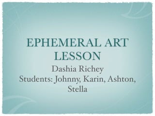 EPHEMERAL ART
    LESSON
        Dashia Richey
Students: Johnny, Karin, Ashton,
             Stella
 