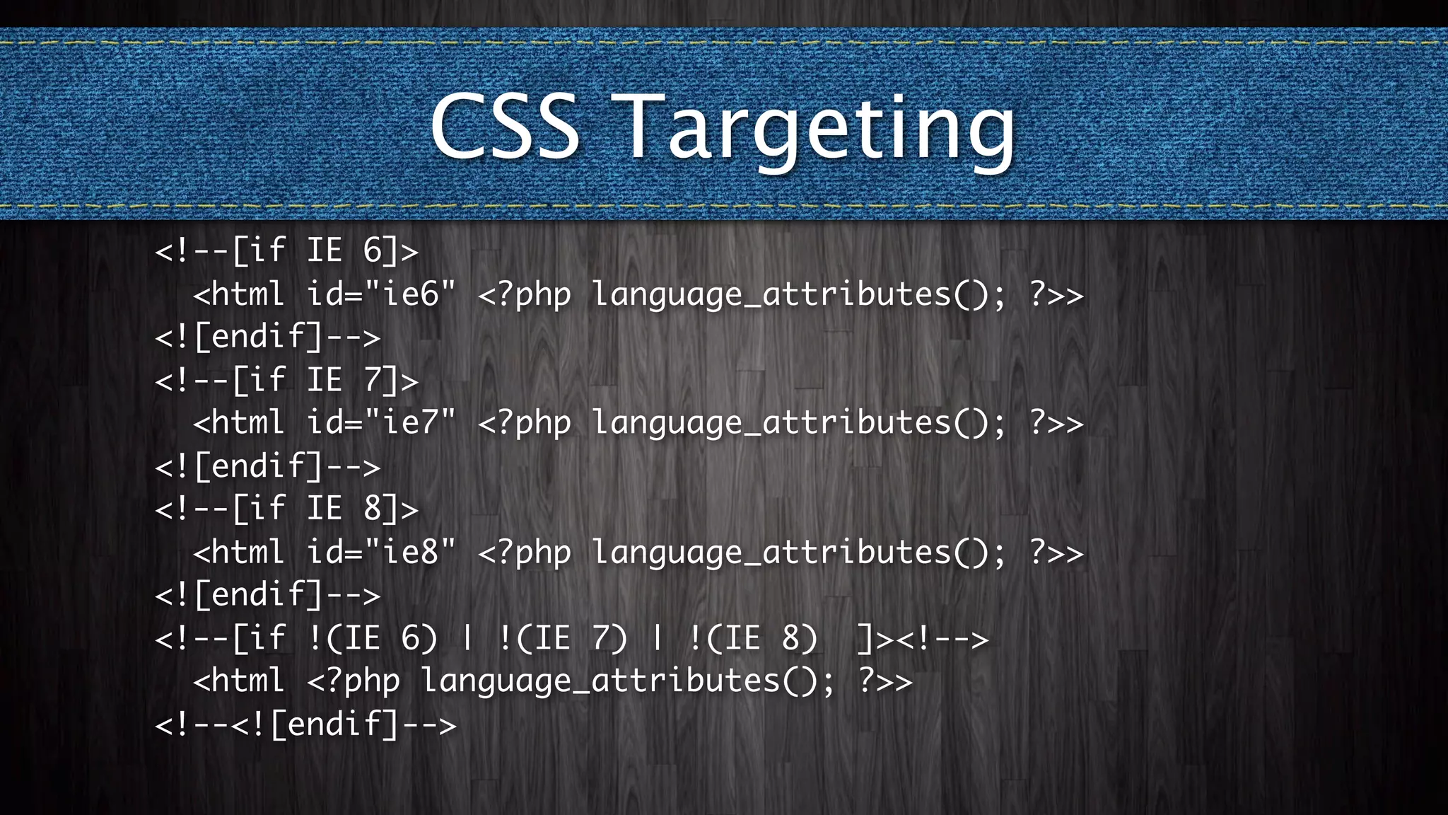 CSS Targeting
<!--[if IE 6]>
  <html id="ie6" <?php language_attributes(); ?>>
<![endif]-->
<!--[if IE 7]>
  <html id="ie7" <?php language_attributes(); ?>>
<![endif]-->
<!--[if IE 8]>
  <html id="ie8" <?php language_attributes(); ?>>
<![endif]-->
<!--[if !(IE 6) | !(IE 7) | !(IE 8) ]><!-->
  <html <?php language_attributes(); ?>>
<!--<![endif]-->
 