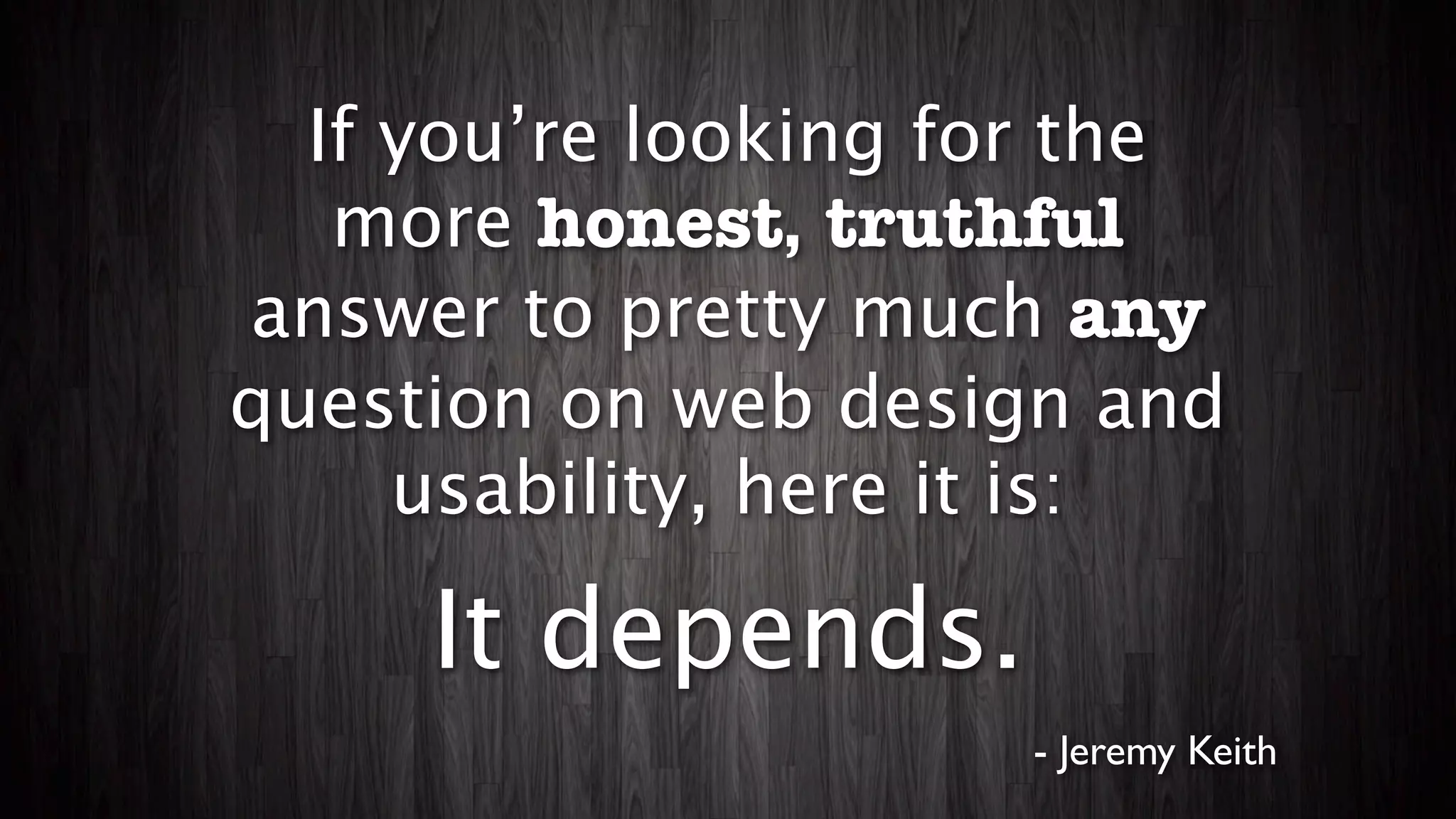 If you’re looking for the
   more honest, truthful
answer to pretty much any
question on web design and
     usability, here it is:

     It depends.
                     - Jeremy Keith
 