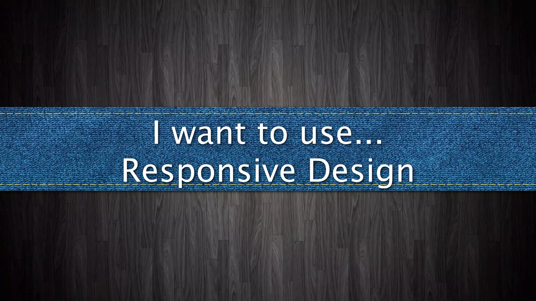 I want to use...
Responsive Design
 