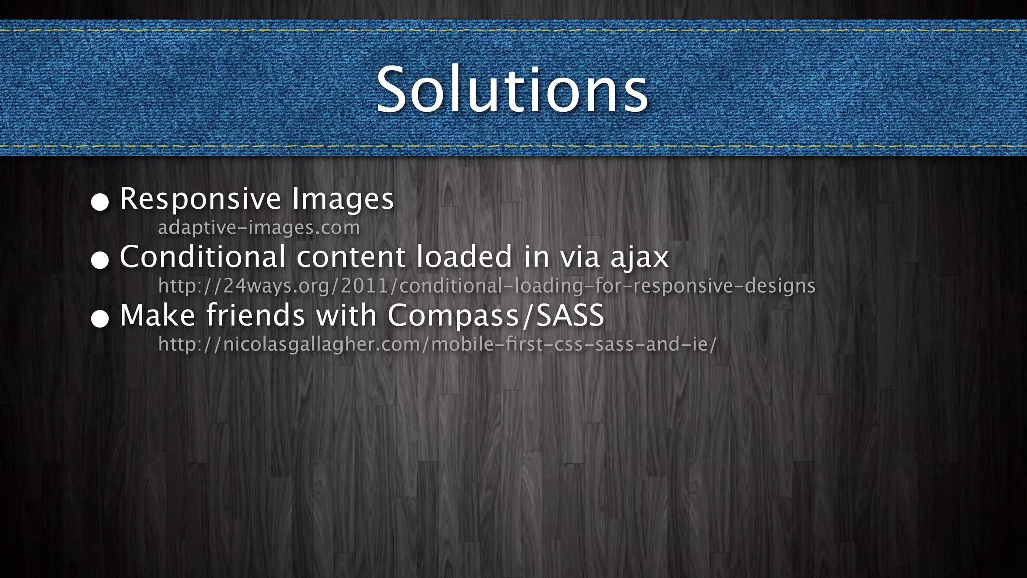 Solutions
• Responsive Images
    adaptive-images.com

• Conditional content loaded in via ajax
    http://24ways.org/2011/conditional-loading-for-responsive-designs

• Make friends with Compass/SASS
    http://nicolasgallagher.com/mobile-ﬁrst-css-sass-and-ie/
 