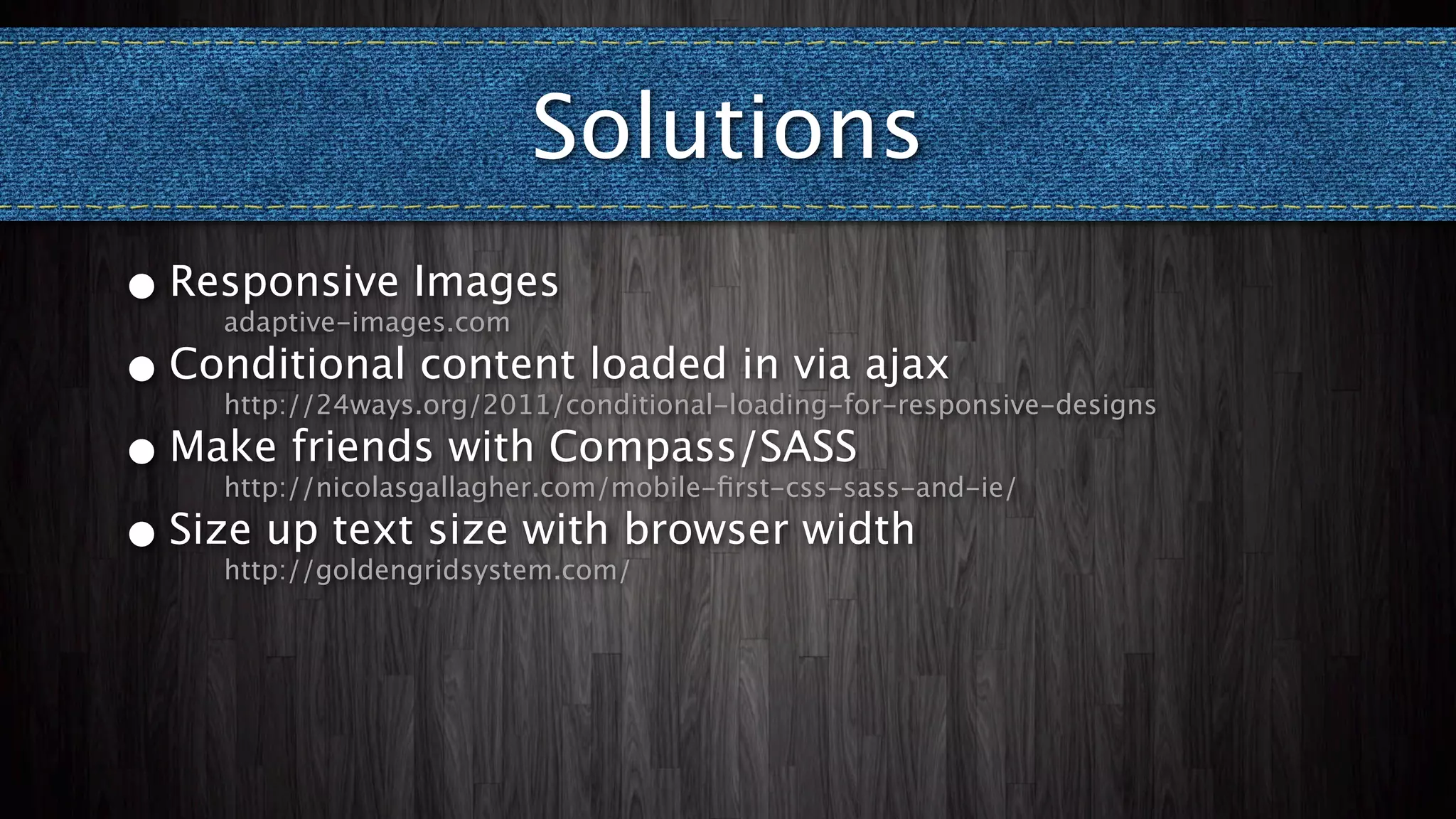 Solutions
• Responsive Images
    adaptive-images.com

• Conditional content loaded in via ajax
    http://24ways.org/2011/conditional-loading-for-responsive-designs

• Make friends with Compass/SASS
    http://nicolasgallagher.com/mobile-ﬁrst-css-sass-and-ie/

• Size up text size with browser width
    http://goldengridsystem.com/
 