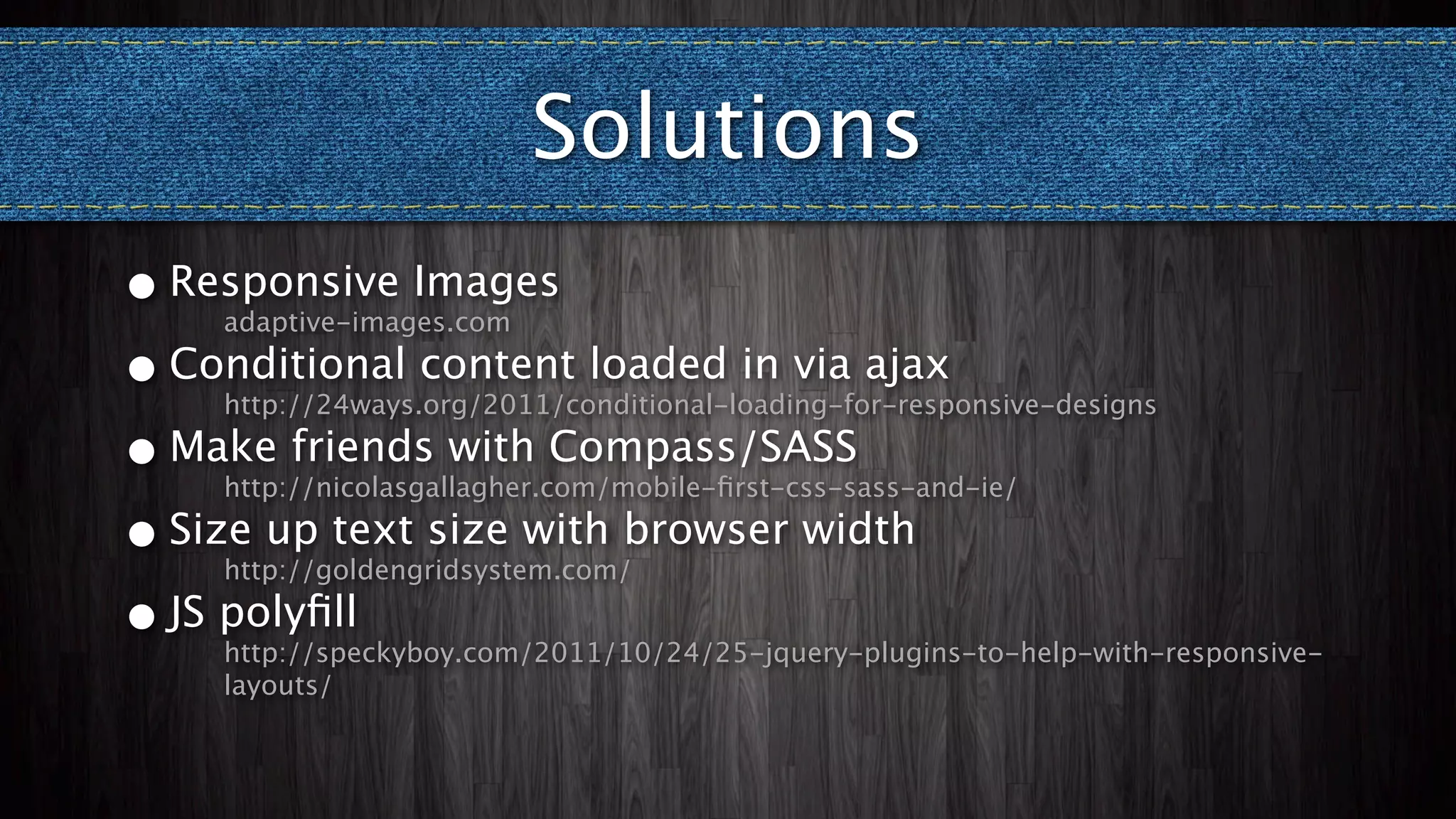 Solutions
• Responsive Images
    adaptive-images.com

• Conditional content loaded in via ajax
    http://24ways.org/2011/conditional-loading-for-responsive-designs

• Make friends with Compass/SASS
    http://nicolasgallagher.com/mobile-ﬁrst-css-sass-and-ie/

• Size up text size with browser width
    http://goldengridsystem.com/

• JS polyﬁll
    http://speckyboy.com/2011/10/24/25-jquery-plugins-to-help-with-responsive-
    layouts/
 