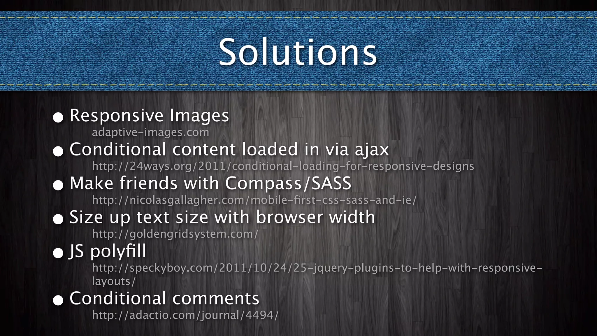 Solutions
•   Responsive Images
      adaptive-images.com

• Conditional content loaded in via ajax
      http://24ways.org/2011/conditional-loading-for-responsive-designs

• Make friends with Compass/SASS
      http://nicolasgallagher.com/mobile-ﬁrst-css-sass-and-ie/

• Size up text size with browser width
      http://goldengridsystem.com/

• JS polyﬁll
      http://speckyboy.com/2011/10/24/25-jquery-plugins-to-help-with-responsive-
      layouts/

•   Conditional comments
      http://adactio.com/journal/4494/
 