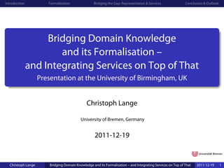 Introduction           Formalisation               Bridging the Gap: Representation & Services               Conclusion & Outlook




                    Bridging Domain Knowledge
                       and its Formalisation –
               and Integrating Services on Top of That
                    Presentation at the University of Birmingham, UK


                                               Christoph Lange

                                           University of Bremen, Germany


                                                    2011-12-19


  Christoph Lange       Bridging Domain Knowledge and its Formalisation – and Integrating Services on Top of That   2011-12-19      1
 