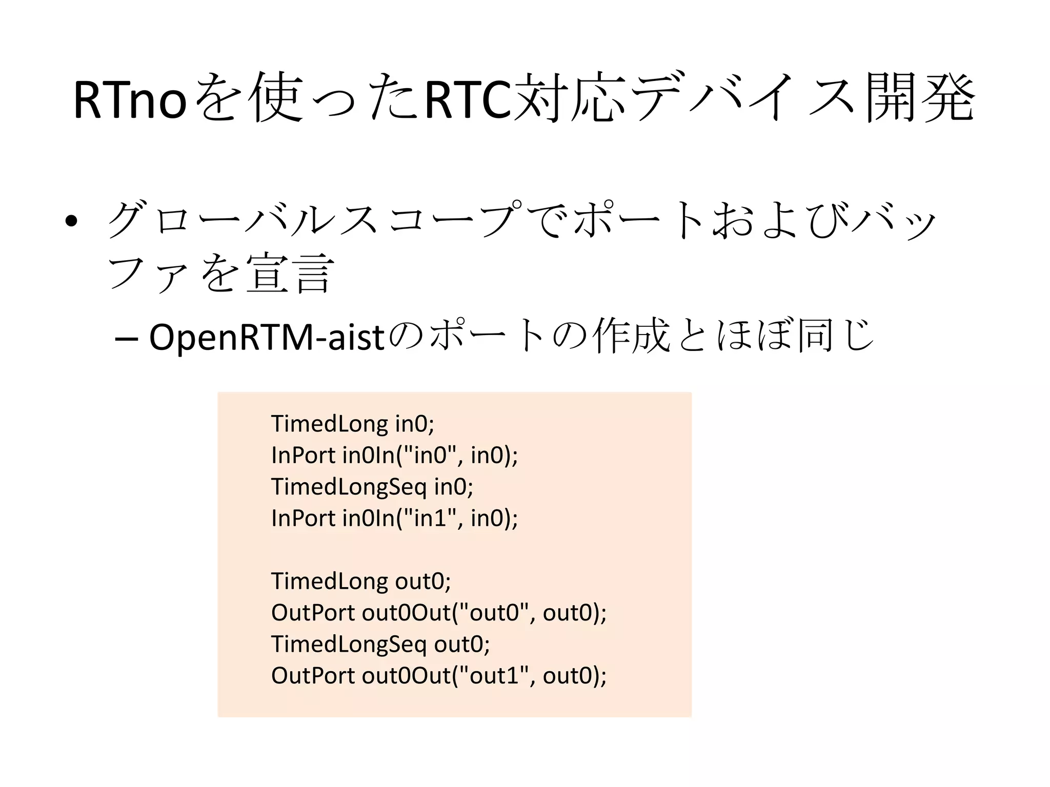 RTnoを使ったRTC対応デバイス開発

• グローバルスコープでポートおよびバッ
  ファを宣言
 – OpenRTM-aistのポートの作成とほぼ同じ

      TimedLong in0;
      InPort in0In("in0", in0);
      TimedLongSeq in0;
      InPort in0In("in1", in0);

      TimedLong out0;
      OutPort out0Out("out0", out0);
      TimedLongSeq out0;
      OutPort out0Out("out1", out0);
 